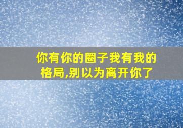 你有你的圈子我有我的格局,别以为离开你了