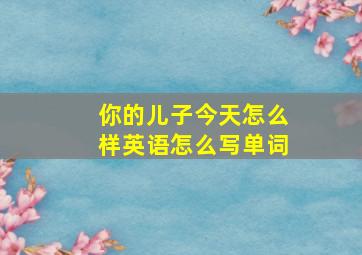 你的儿子今天怎么样英语怎么写单词