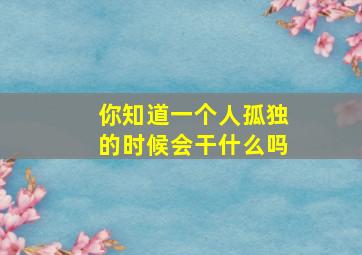 你知道一个人孤独的时候会干什么吗