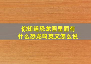 你知道恐龙园里面有什么恐龙吗英文怎么说