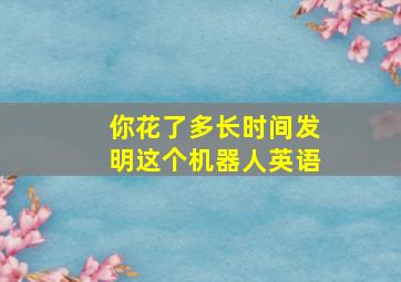 你花了多长时间发明这个机器人英语