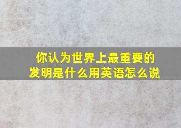 你认为世界上最重要的发明是什么用英语怎么说