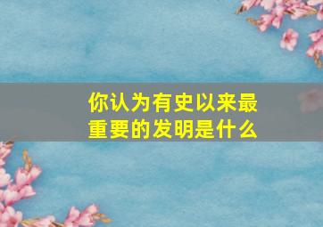 你认为有史以来最重要的发明是什么