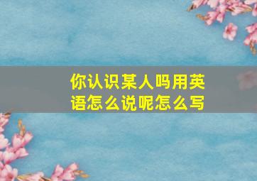 你认识某人吗用英语怎么说呢怎么写