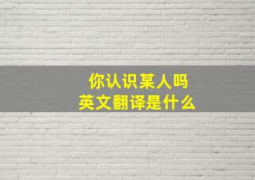 你认识某人吗英文翻译是什么