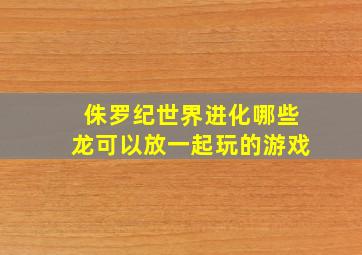 侏罗纪世界进化哪些龙可以放一起玩的游戏