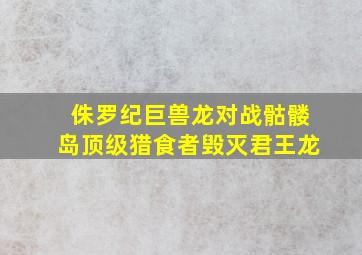 侏罗纪巨兽龙对战骷髅岛顶级猎食者毁灭君王龙