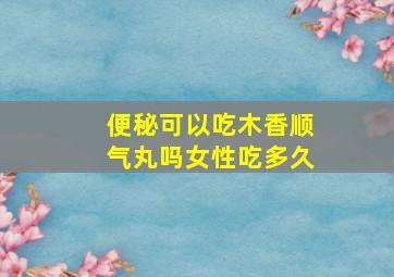 便秘可以吃木香顺气丸吗女性吃多久