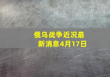 俄乌战争近况最新消息4月17日