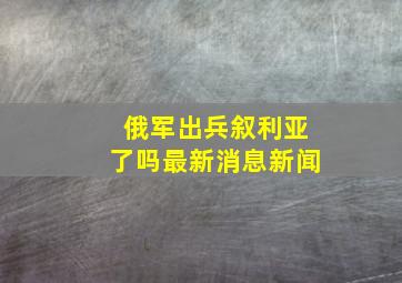 俄军出兵叙利亚了吗最新消息新闻