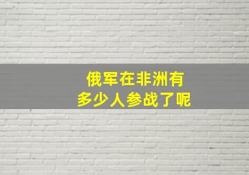 俄军在非洲有多少人参战了呢