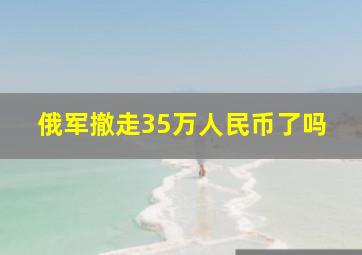 俄军撤走35万人民币了吗