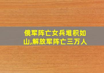 俄军阵亡女兵堆积如山,解放军阵亡三万人