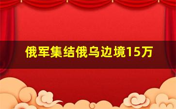 俄军集结俄乌边境15万