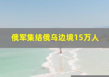 俄军集结俄乌边境15万人