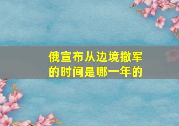 俄宣布从边境撤军的时间是哪一年的