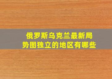 俄罗斯乌克兰最新局势图独立的地区有哪些