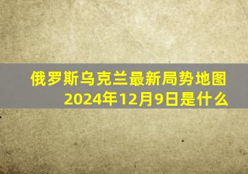 俄罗斯乌克兰最新局势地图2024年12月9日是什么