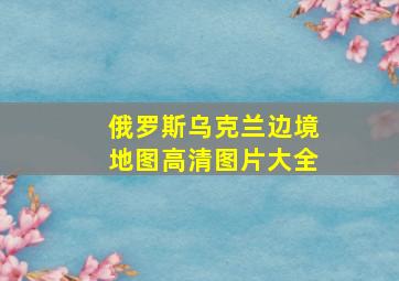 俄罗斯乌克兰边境地图高清图片大全