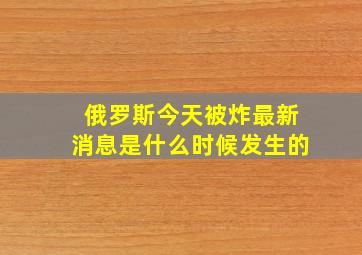 俄罗斯今天被炸最新消息是什么时候发生的