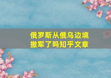 俄罗斯从俄乌边境撤军了吗知乎文章