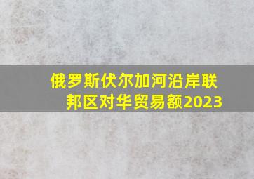 俄罗斯伏尔加河沿岸联邦区对华贸易额2023