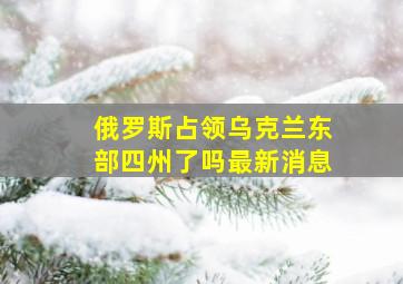 俄罗斯占领乌克兰东部四州了吗最新消息