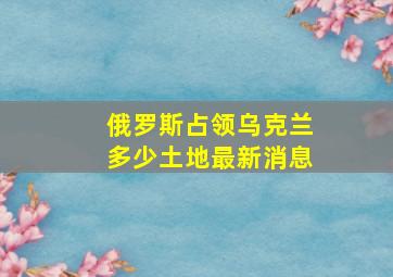 俄罗斯占领乌克兰多少土地最新消息