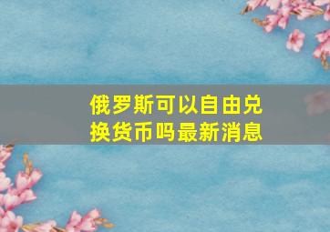 俄罗斯可以自由兑换货币吗最新消息