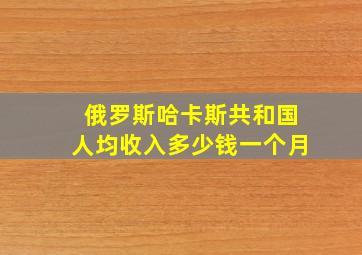 俄罗斯哈卡斯共和国人均收入多少钱一个月