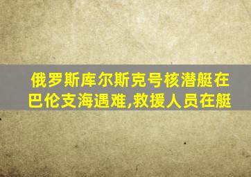 俄罗斯库尔斯克号核潜艇在巴伦支海遇难,救援人员在艇