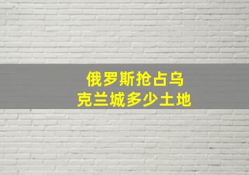 俄罗斯抢占乌克兰城多少土地