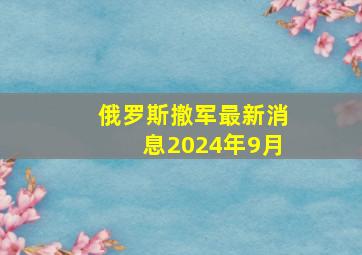 俄罗斯撤军最新消息2024年9月