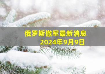 俄罗斯撤军最新消息2024年9月9日