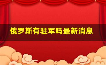 俄罗斯有驻军吗最新消息