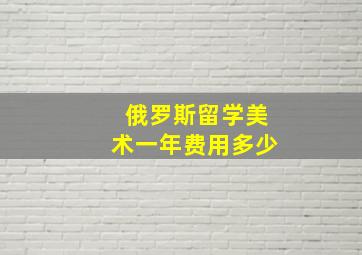 俄罗斯留学美术一年费用多少