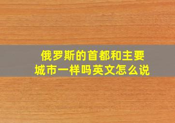 俄罗斯的首都和主要城市一样吗英文怎么说