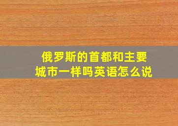 俄罗斯的首都和主要城市一样吗英语怎么说