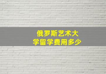 俄罗斯艺术大学留学费用多少