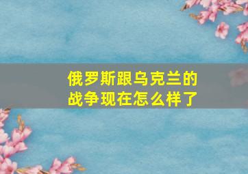 俄罗斯跟乌克兰的战争现在怎么样了