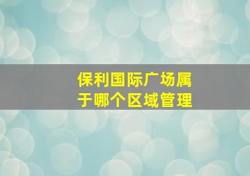 保利国际广场属于哪个区域管理