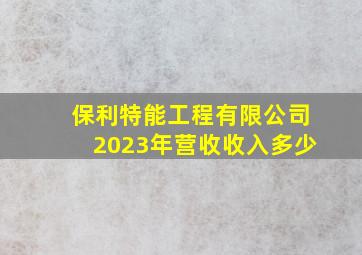 保利特能工程有限公司2023年营收收入多少