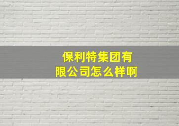 保利特集团有限公司怎么样啊