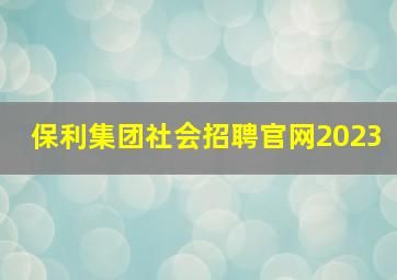 保利集团社会招聘官网2023