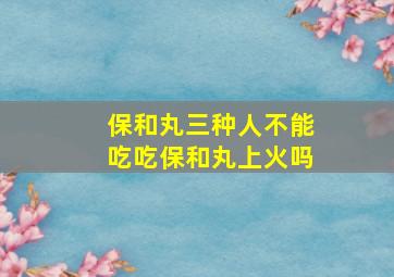 保和丸三种人不能吃吃保和丸上火吗