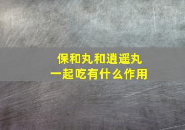 保和丸和逍遥丸一起吃有什么作用