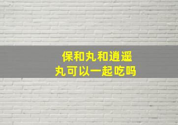 保和丸和逍遥丸可以一起吃吗