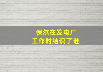 保尔在发电厂工作时结识了谁