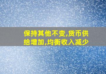 保持其他不变,货币供给增加,均衡收入减少