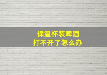 保温杯装啤酒打不开了怎么办